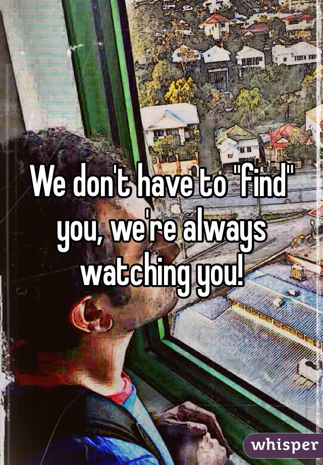 We don't have to "find" you, we're always watching you!