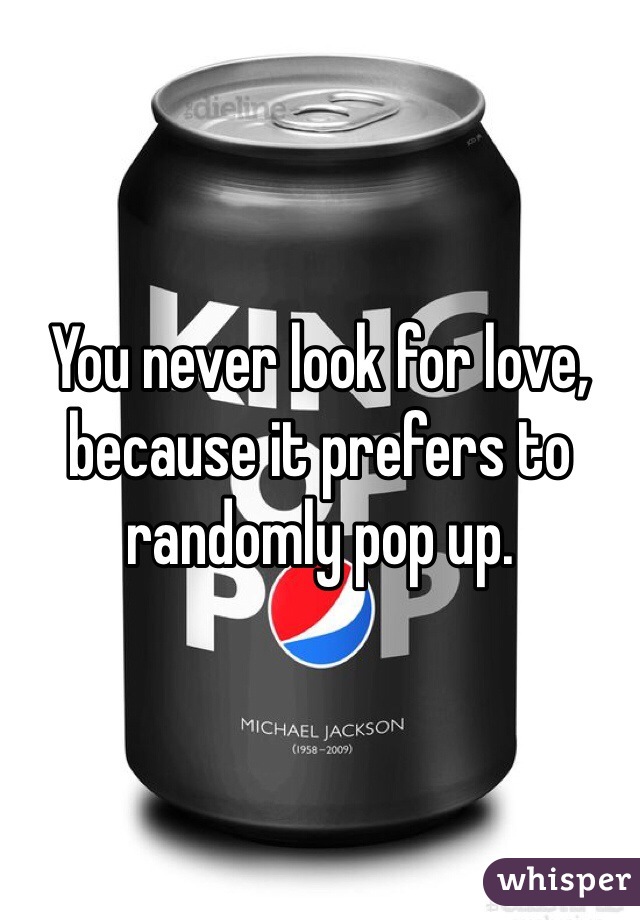 You never look for love, because it prefers to randomly pop up. 