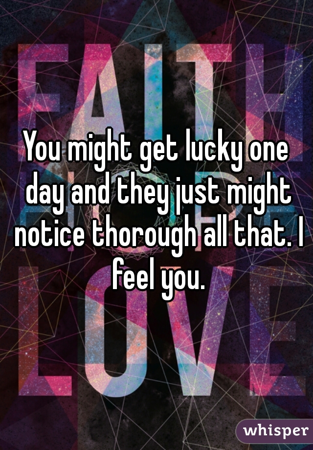 You might get lucky one day and they just might notice thorough all that. I feel you.