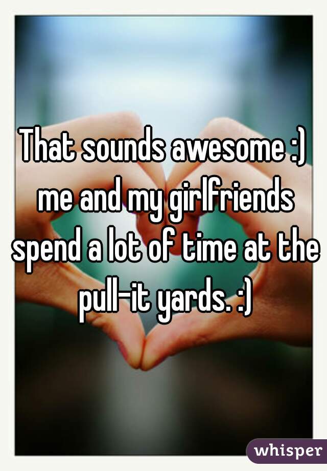 That sounds awesome :) me and my girlfriends spend a lot of time at the pull-it yards. :)