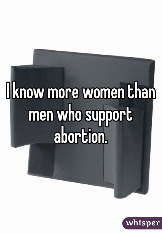 I know more women than men who support abortion. 