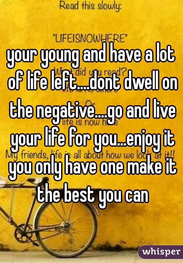your young and have a lot of life left....dont dwell on the negative....go and live your life for you...enjoy it you only have one make it the best you can