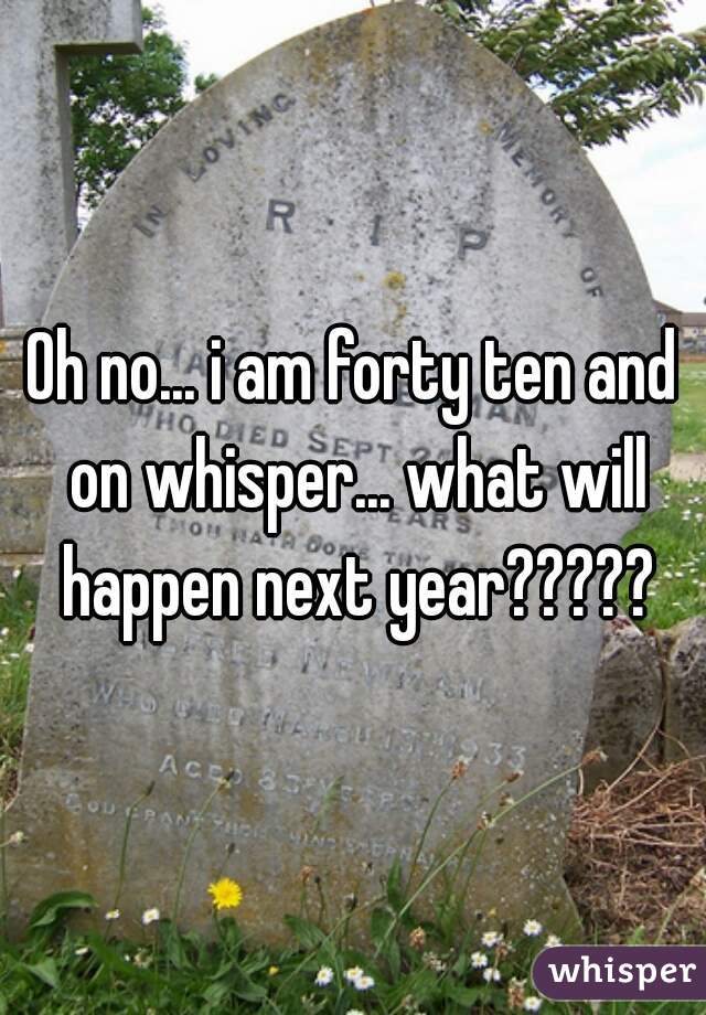 Oh no... i am forty ten and on whisper... what will happen next year?????