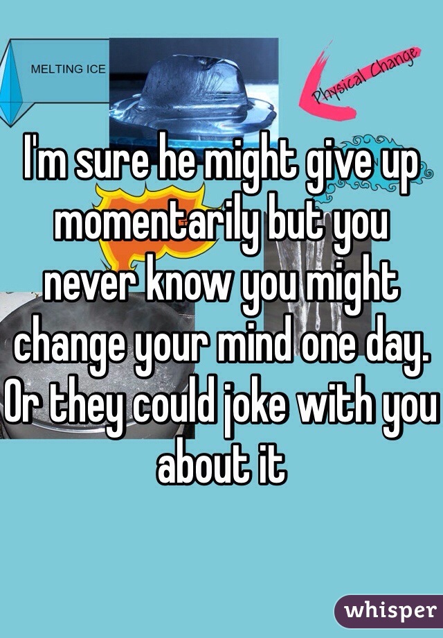 I'm sure he might give up momentarily but you never know you might change your mind one day. Or they could joke with you about it 