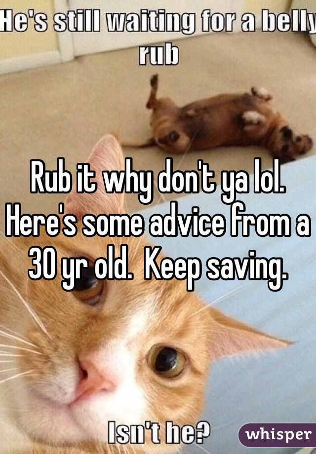 Rub it why don't ya lol. Here's some advice from a 30 yr old.  Keep saving.