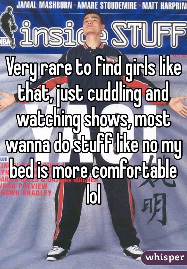 Very rare to find girls like that, just cuddling and watching shows, most wanna do stuff like no my bed is more comfortable lol 