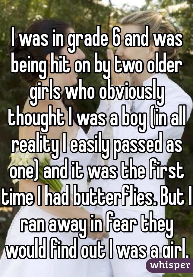 I was in grade 6 and was being hit on by two older girls who obviously thought I was a boy (in all reality I easily passed as one) and it was the first time I had butterflies. But I ran away in fear they would find out I was a girl. 