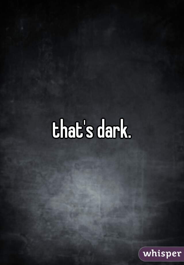 that's dark.   