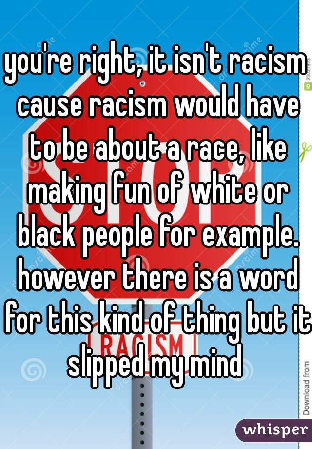 you're right, it isn't racism cause racism would have to be about a race, like making fun of white or black people for example. however there is a word for this kind of thing but it slipped my mind 