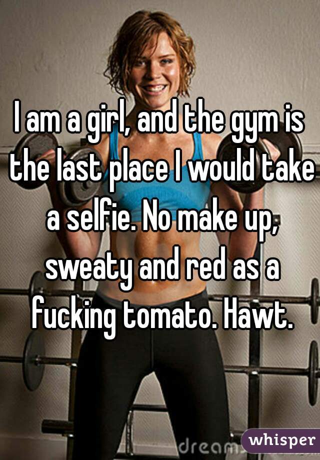 I am a girl, and the gym is the last place I would take a selfie. No make up, sweaty and red as a fucking tomato. Hawt.