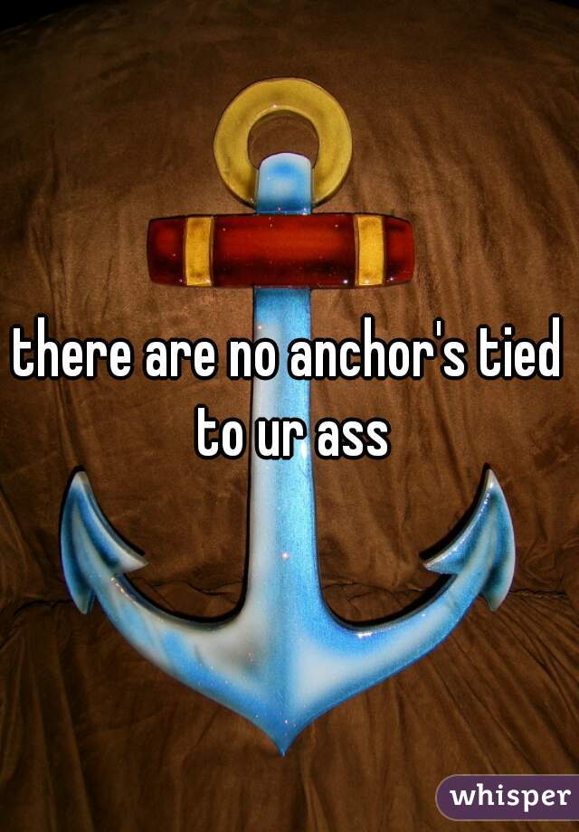 there are no anchor's tied to ur ass