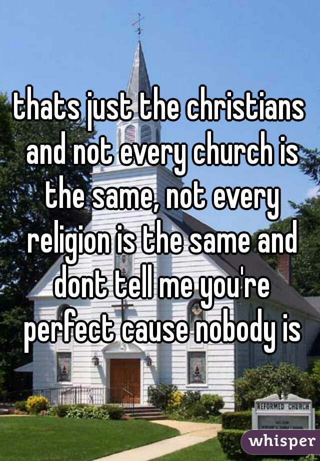 thats just the christians and not every church is the same, not every religion is the same and dont tell me you're perfect cause nobody is