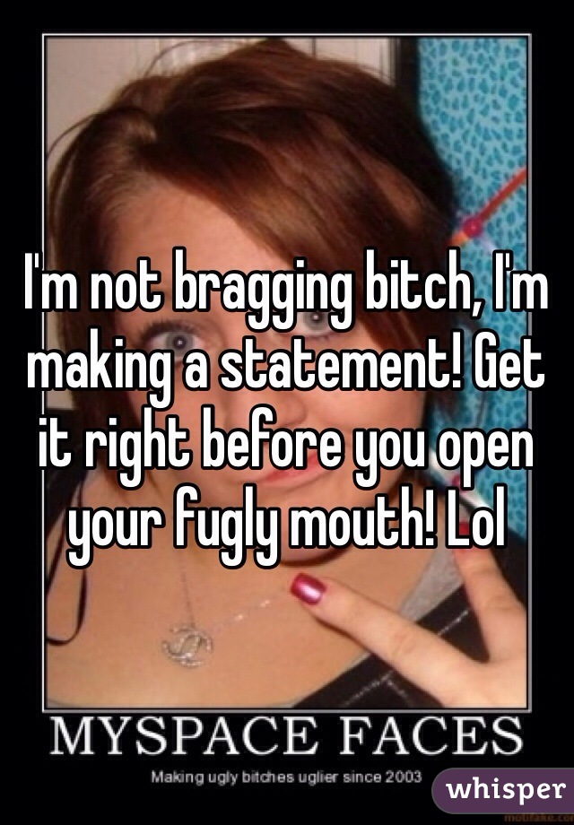 I'm not bragging bitch, I'm making a statement! Get it right before you open your fugly mouth! Lol