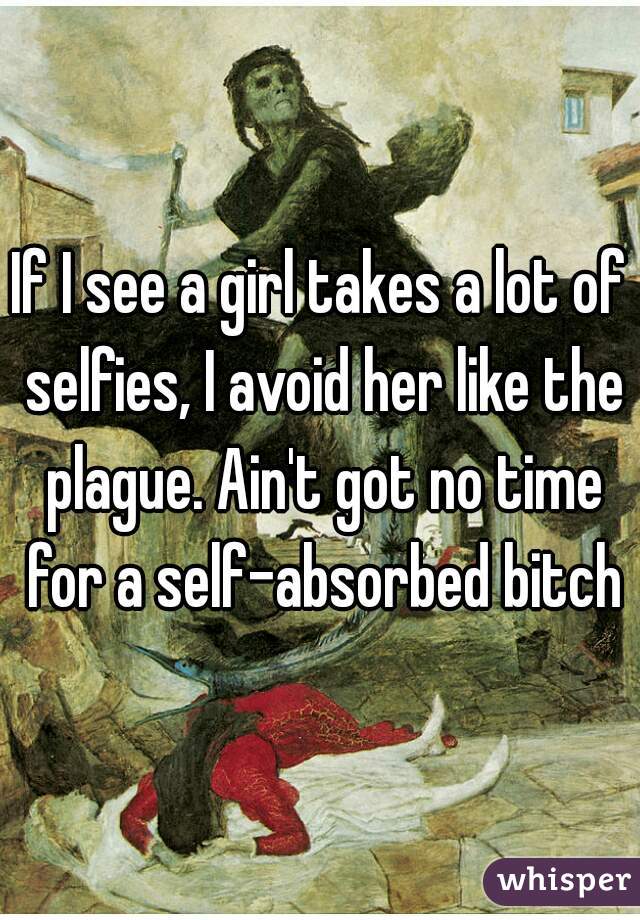 If I see a girl takes a lot of selfies, I avoid her like the plague. Ain't got no time for a self-absorbed bitch