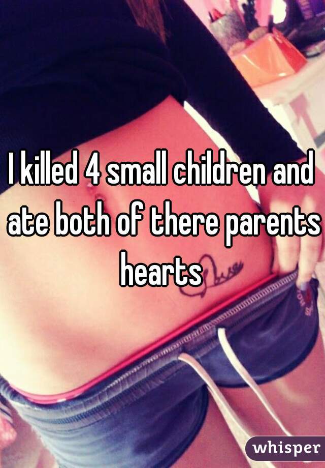 I killed 4 small children and ate both of there parents hearts 