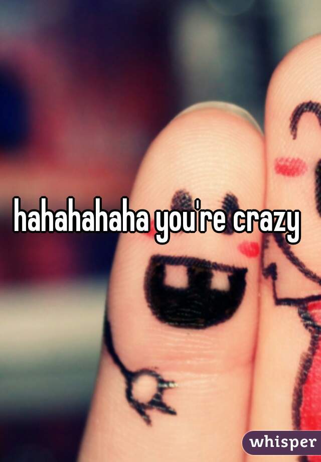 hahahahaha you're crazy 