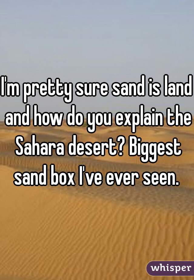I'm pretty sure sand is land and how do you explain the Sahara desert? Biggest sand box I've ever seen. 