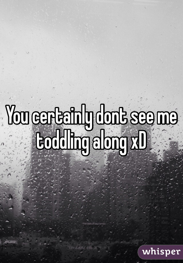 You certainly dont see me toddling along xD