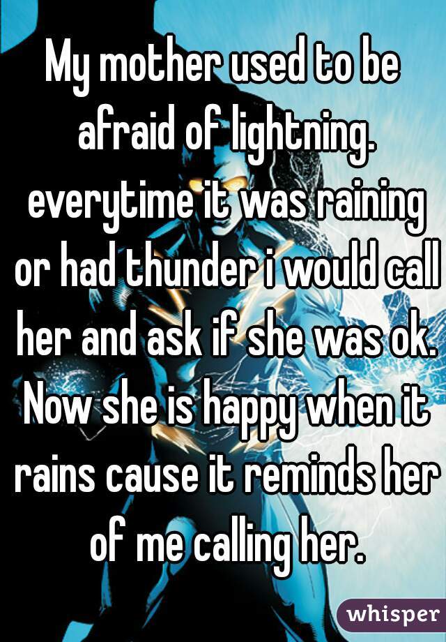 My mother used to be afraid of lightning. everytime it was raining or had thunder i would call her and ask if she was ok. Now she is happy when it rains cause it reminds her of me calling her.