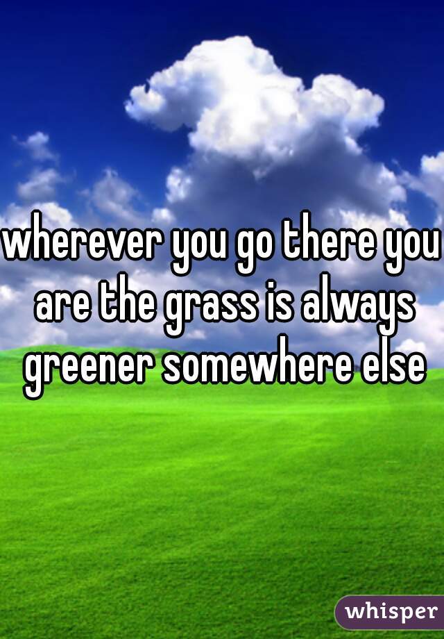 wherever you go there you are the grass is always greener somewhere else