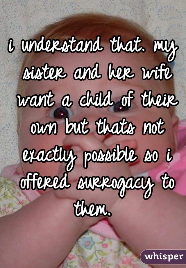 i understand that. my sister and her wife want a child of their own but thats not exactly possible so i offered surrogacy to them. 