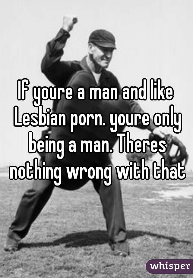 If youre a man and like Lesbian porn. youre only being a man. Theres nothing wrong with that