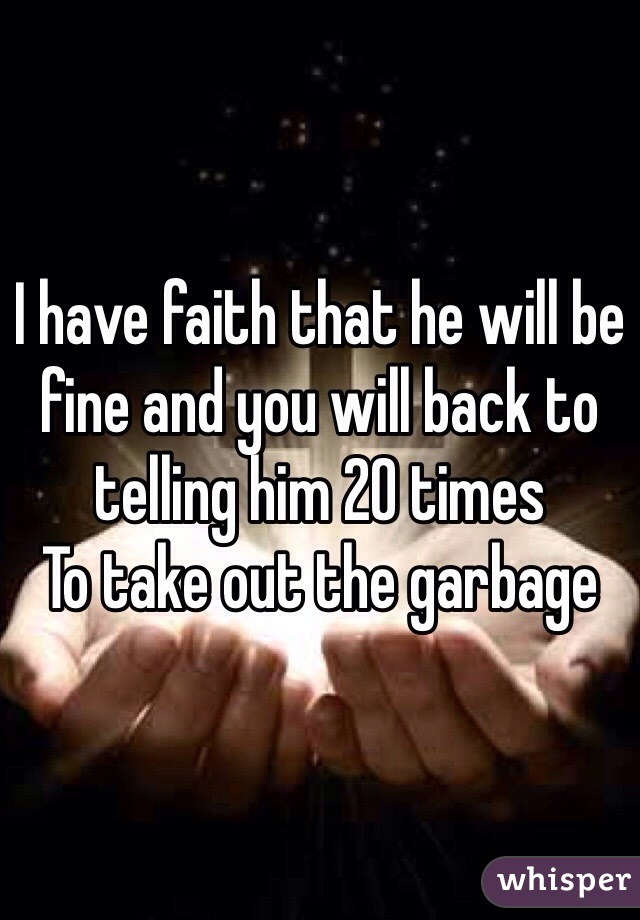 I have faith that he will be fine and you will back to telling him 20 times
To take out the garbage 