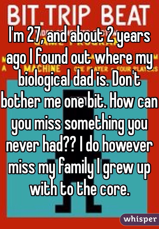 I'm 27, and about 2 years ago I found out where my biological dad is. Don't bother me one bit. How can you miss something you never had?? I do however miss my family I grew up with to the core. 