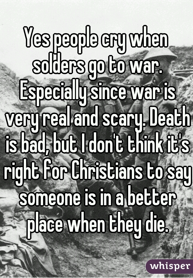 Yes people cry when solders go to war. Especially since war is very real and scary. Death is bad, but I don't think it's right for Christians to say someone is in a better place when they die.