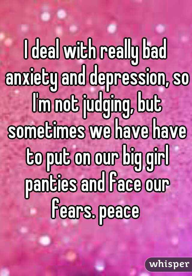 I deal with really bad anxiety and depression, so I'm not judging, but sometimes we have have to put on our big girl panties and face our fears. peace 