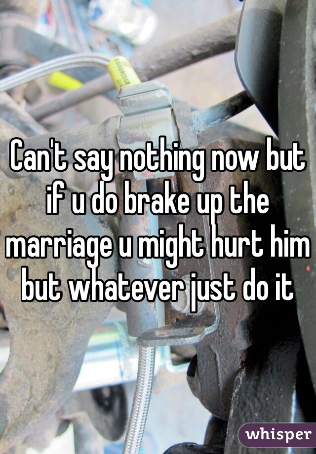 Can't say nothing now but if u do brake up the marriage u might hurt him but whatever just do it