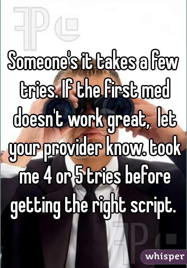Someone's it takes a few tries. If the first med doesn't work great,  let your provider know. took me 4 or 5 tries before getting the right script. 