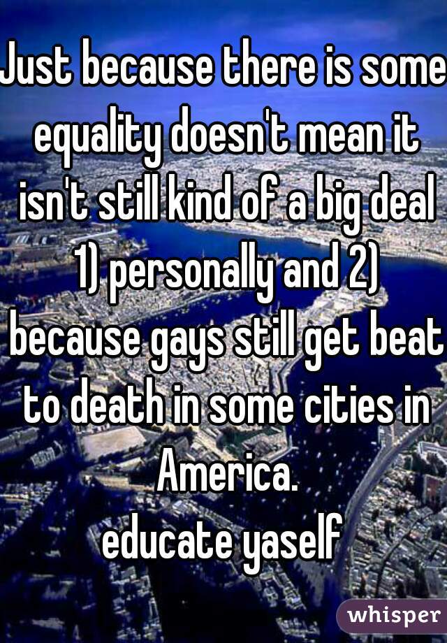 Just because there is some equality doesn't mean it isn't still kind of a big deal 1) personally and 2) because gays still get beat to death in some cities in America.

educate yaself