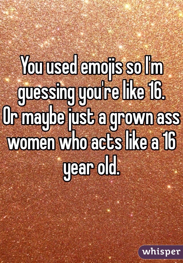 You used emojis so I'm guessing you're like 16. 
Or maybe just a grown ass women who acts like a 16 year old. 