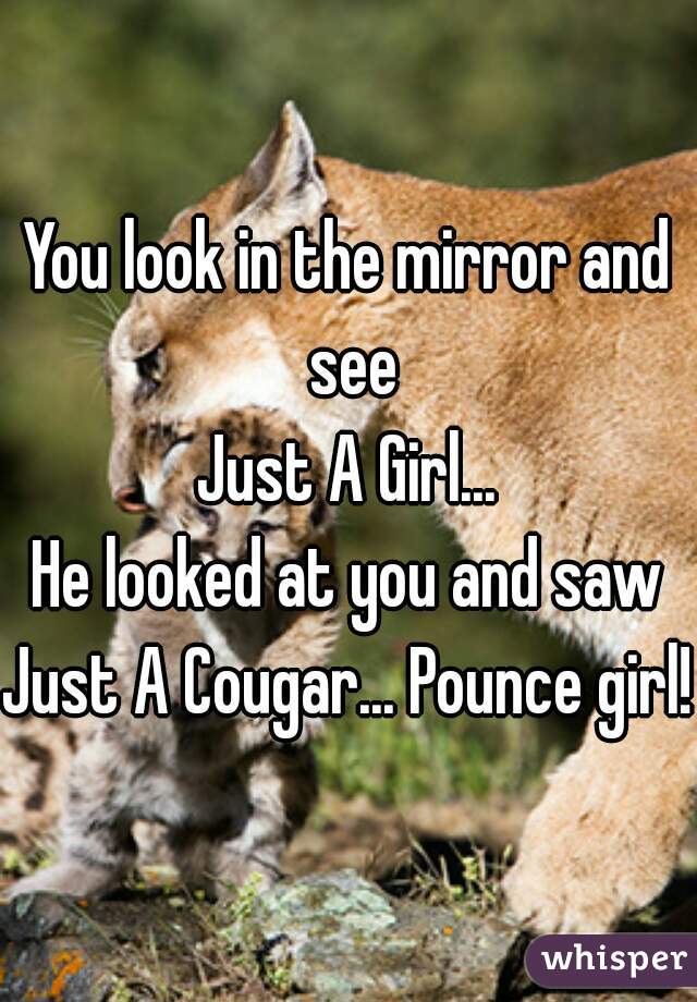 You look in the mirror and see
Just A Girl...
He looked at you and saw
Just A Cougar... Pounce girl!