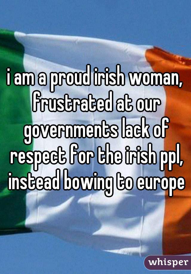 i am a proud irish woman, frustrated at our governments lack of respect for the irish ppl, instead bowing to europe