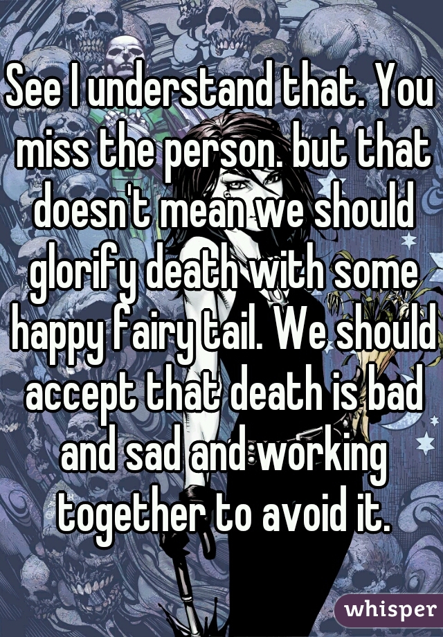 See I understand that. You miss the person. but that doesn't mean we should glorify death with some happy fairy tail. We should accept that death is bad and sad and working together to avoid it.
