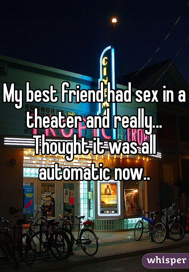 My best friend had sex in a theater and really... Thought it was all automatic now.. 