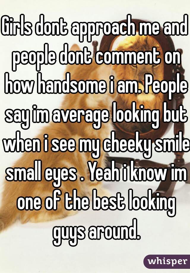 Girls dont approach me and people dont comment on how handsome i am. People say im average looking but when i see my cheeky smile small eyes . Yeah i know im one of the best looking guys around.