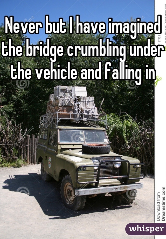 Never but I have imagined the bridge crumbling under the vehicle and falling in 