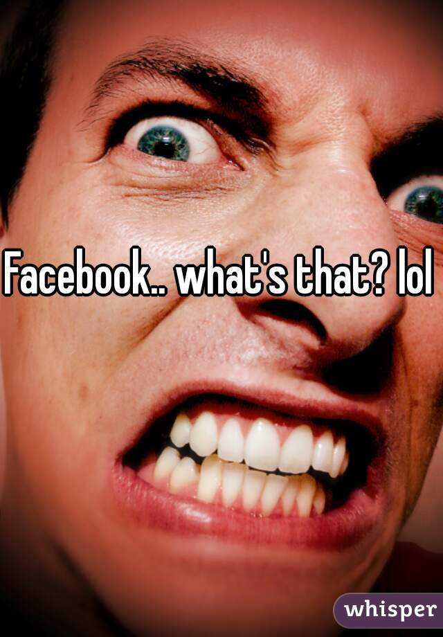 Facebook.. what's that? lol
