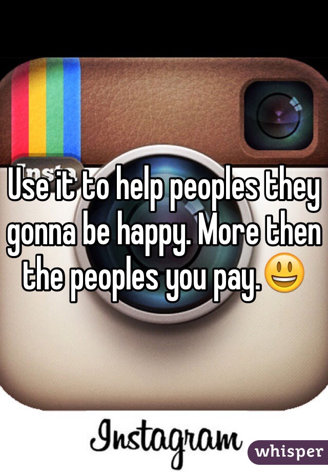 Use it to help peoples they gonna be happy. More then the peoples you pay.😃