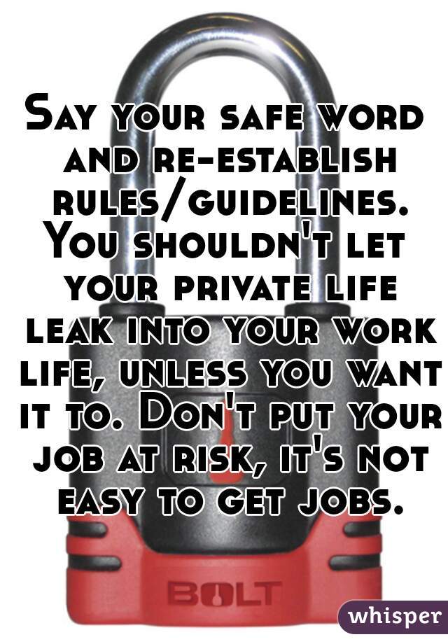 Say your safe word and re-establish rules/guidelines.
You shouldn't let your private life leak into your work life, unless you want it to. Don't put your job at risk, it's not easy to get jobs.