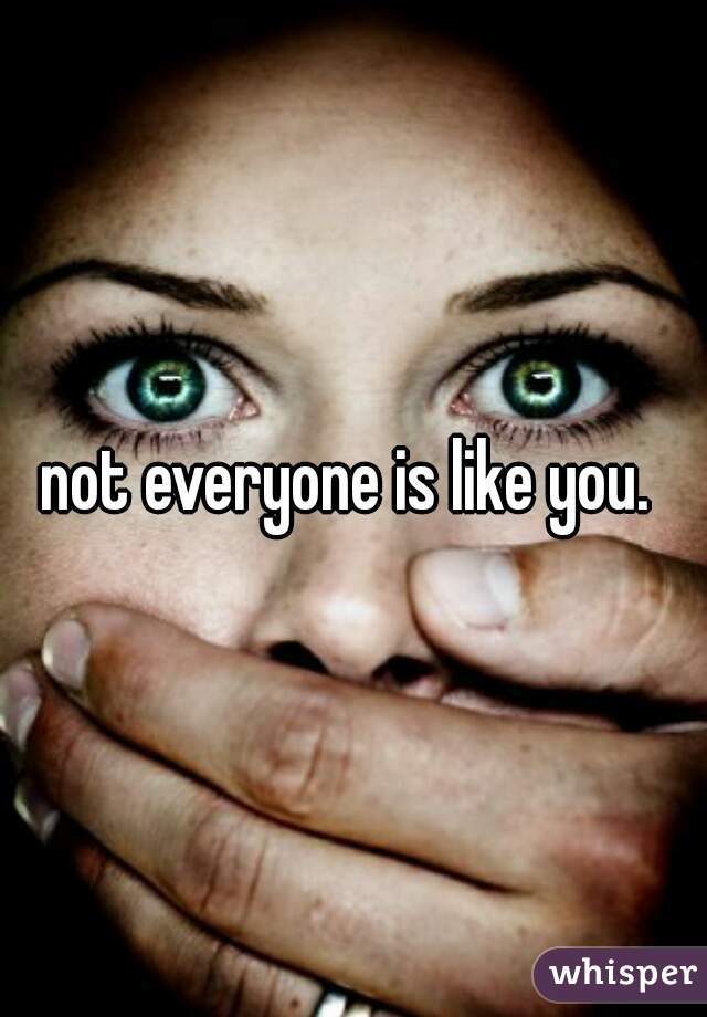 not everyone is like you. 