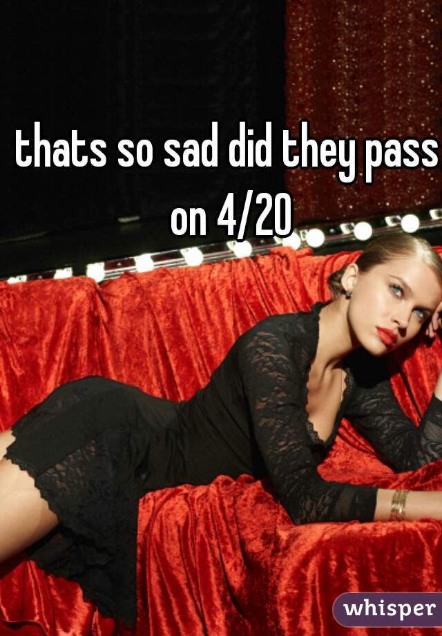 thats so sad did they pass on 4/20