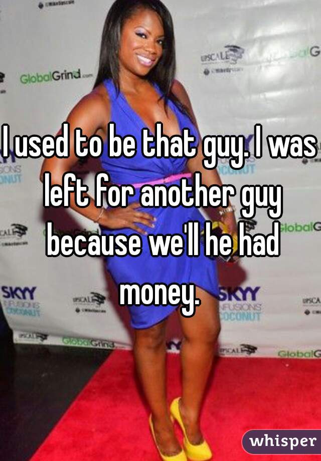 I used to be that guy. I was left for another guy because we'll he had money. 