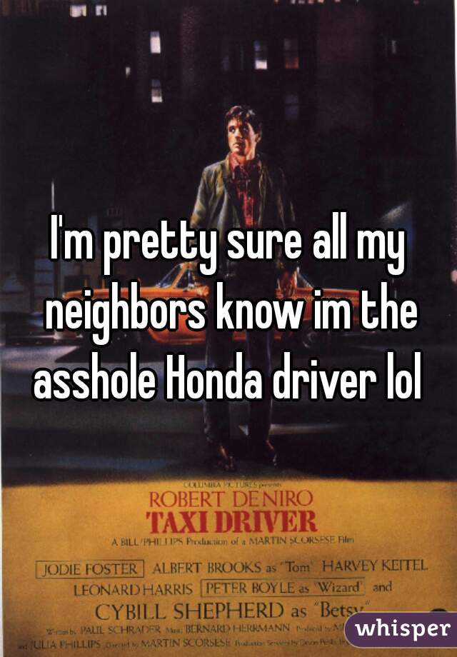 I'm pretty sure all my neighbors know im the asshole Honda driver lol 