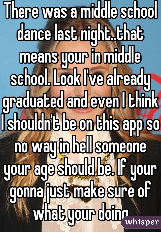 There was a middle school dance last night..that means your in middle school. Look I've already graduated and even I think I shouldn't be on this app so no way in hell someone your age should be. If your gonna just make sure of what your doing