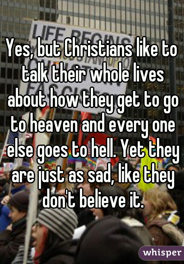 Yes, but Christians like to talk their whole lives about how they get to go to heaven and every one else goes to hell. Yet they are just as sad, like they don't believe it.