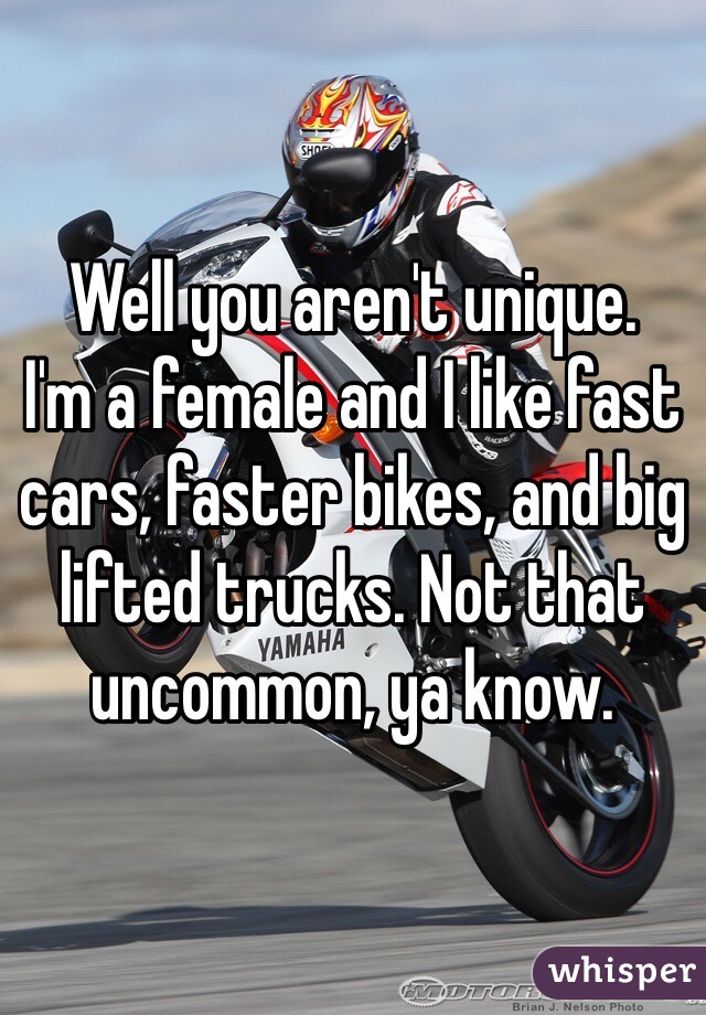 Well you aren't unique.
I'm a female and I like fast cars, faster bikes, and big lifted trucks. Not that uncommon, ya know.